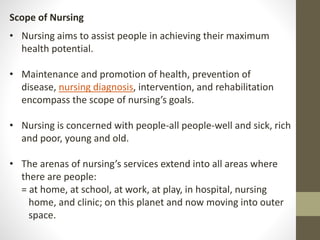 Scope of Nursing
• Nursing aims to assist people in achieving their maximum
health potential.
• Maintenance and promotion of health, prevention of
disease, nursing diagnosis, intervention, and rehabilitation
encompass the scope of nursing’s goals.
• Nursing is concerned with people-all people-well and sick, rich
and poor, young and old.
• The arenas of nursing’s services extend into all areas where
there are people:
= at home, at school, at work, at play, in hospital, nursing
home, and clinic; on this planet and now moving into outer
space.
 