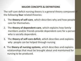 MAJOR CONCEPTS & DEFINITIONS
The self-care deficit nursing theory is a general theory composed of
the following four related theories:
1. The theory of self-care, which describes why and how people
care for themselves.
2. The theory of dependent-care, which explains how family
members and/or friends provide dependent-care for a person
who is socially dependent.
3. The theory of self-care deficit, which describes and explains
why people can be helped through nursing
4. The theory of nursing systems, which describes and explains
relationships that must be brought about and maintained for
nursing to be produced.
 