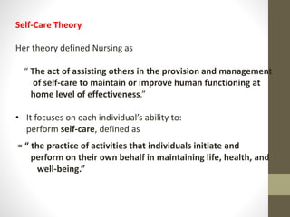 Self-Care Theory
Her theory defined Nursing as
“ The act of assisting others in the provision and management
of self-care to maintain or improve human functioning at
home level of effectiveness.”
• It focuses on each individual’s ability to:
perform self-care, defined as
= “ the practice of activities that individuals initiate and
perform on their own behalf in maintaining life, health, and
well-being.”
 