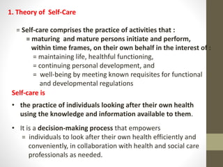 1. Theory of Self-Care
= Self-care comprises the practice of activities that :
= maturing and mature persons initiate and perform,
within time frames, on their own behalf in the interest of :
= maintaining life, healthful functioning,
= continuing personal development, and
= well-being by meeting known requisites for functional
and developmental regulations
Self-care is
• the practice of individuals looking after their own health
using the knowledge and information available to them.
• It is a decision-making process that empowers
= individuals to look after their own health efficiently and
conveniently, in collaboration with health and social care
professionals as needed.
 