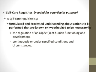 • Self-Care Requisites (needed for a particular purpose)
= A self-care requisite is a
= formulated and expressed understanding about actions to be
performed that are known or hypothesized to be necessary in :
= the regulation of an aspect(s) of human functioning and
development
= continuously or under specified conditions and
circumstances.
 