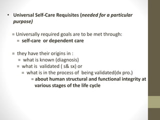 • Universal Self-Care Requisites (needed for a particular
purpose)
= Universally required goals are to be met through:
= self-care or dependent care
= they have their origins in :
= what is known (diagnosis)
= what is validated ( s& sx) or
= what is in the process of being validated(dx pro.)
= about human structural and functional integrity at
various stages of the life cycle
 