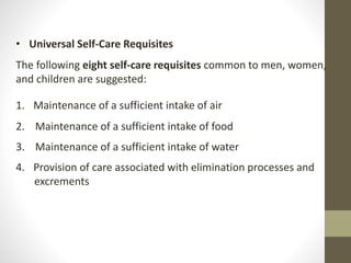 • Universal Self-Care Requisites
The following eight self-care requisites common to men, women,
and children are suggested:
1. Maintenance of a sufficient intake of air
2. Maintenance of a sufficient intake of food
3. Maintenance of a sufficient intake of water
4. Provision of care associated with elimination processes and
excrements
 