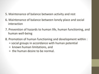 5. Maintenance of balance between activity and rest
6. Maintenance of balance between lonely place and social
interaction
7. Prevention of hazards to human life, human functioning, and
human well-being
8. Promotion of human functioning and development within :
= social groups in accordance with human potential
= known human limitations, and
= the human desire to be normal.
 