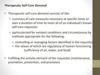 Therapeutic Self-Care Demand
• Therapeutic self-care demand consists of the:
= summary of care measures necessary at specific times or
over a duration of time to meet all of an individual’s known
self-care requisites
= particularized for existent conditions and circumstances by
methods appropriate for the following:
= controlling or managing factors identified in the requisites,
= the values of which are regulatory of human functioning
(sufficiency of air, water, and food)
• Fulfilling the activity element of the requisites (maintenance,
promotion, prevention, and provision)
 