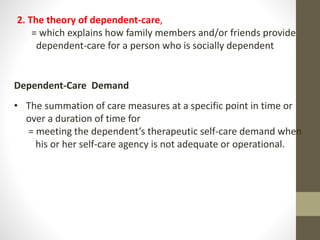 Dependent-Care Demand
• The summation of care measures at a specific point in time or
over a duration of time for
= meeting the dependent’s therapeutic self-care demand when
his or her self-care agency is not adequate or operational.
2. The theory of dependent-care,
= which explains how family members and/or friends provide
dependent-care for a person who is socially dependent
 