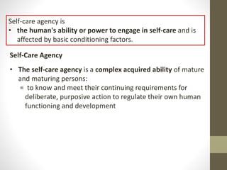 Self-care agency is
• the human's ability or power to engage in self-care and is
affected by basic conditioning factors.
Self-Care Agency
• The self-care agency is a complex acquired ability of mature
and maturing persons:
= to know and meet their continuing requirements for
deliberate, purposive action to regulate their own human
functioning and development
 