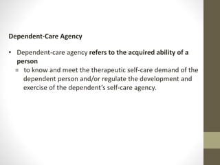 Dependent-Care Agency
• Dependent-care agency refers to the acquired ability of a
person
= to know and meet the therapeutic self-care demand of the
dependent person and/or regulate the development and
exercise of the dependent’s self-care agency.
 