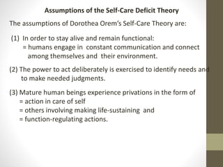 Assumptions of the Self-Care Deficit Theory
The assumptions of Dorothea Orem’s Self-Care Theory are:
(1) In order to stay alive and remain functional:
= humans engage in constant communication and connect
among themselves and their environment.
(2) The power to act deliberately is exercised to identify needs and
to make needed judgments.
(3) Mature human beings experience privations in the form of
= action in care of self
= others involving making life-sustaining and
= function-regulating actions.
 