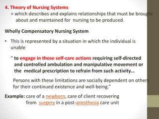 Wholly Compensatory Nursing System
• This is represented by a situation in which the individual is
unable
“ to engage in those self-care actions requiring self-directed
and controlled ambulation and manipulative movement or
the medical prescription to refrain from such activity…
Persons with these limitations are socially dependent on others
for their continued existence and well-being.”
Example: care of a newborn, care of client recovering
from surgery in a post-anesthesia care unit
4. Theory of Nursing Systems
= which describes and explains relationships that must be brought
about and maintained for nursing to be produced.
 