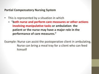 Partial Compensatory Nursing System
• This is represented by a situation in which
= “both nurse and perform care measures or other actions
involving manipulative tasks or ambulation the
patient or the nurse may have a major role in the
performance of care measures.”
Example: Nurse can assist the postoperative client in ambulating,
Nurse can bring a meal tray for a client who can feed
himself
 