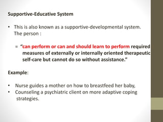 Supportive-Educative System
• This is also known as a supportive-developmental system.
The person :
= “can perform or can and should learn to perform required
measures of externally or internally oriented therapeutic
self-care but cannot do so without assistance.”
Example:
• Nurse guides a mother on how to breastfeed her baby,
• Counseling a psychiatric client on more adaptive coping
strategies.
 
