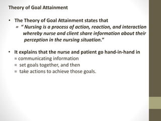 Theory of Goal Attainment
• The Theory of Goal Attainment states that
= “ Nursing is a process of action, reaction, and interaction
whereby nurse and client share information about their
perception in the nursing situation.”
• It explains that the nurse and patient go hand-in-hand in
= communicating information
= set goals together, and then
= take actions to achieve those goals.
 