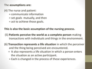 The assumptions are:
(4) The nurse and patient:
= communicate information
= set goals mutually, and then
= act to achieve those goals.
This is also the basic assumption of the nursing process.
(5) Patients perceive the world as a complete person making
transactions with individuals and things in the environment.
(6) Transaction represents a life situation in which the perceiver
and the thing being perceived are encountered.
= It also represents a life situation in which a person enters
the situation as an active participant.
= Each is changed in the process of these experiences.
 