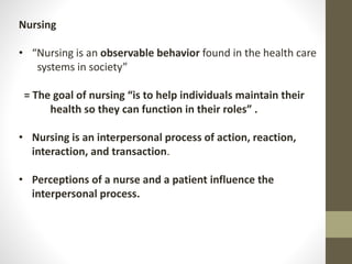 Nursing
• “Nursing is an observable behavior found in the health care
systems in society”
= The goal of nursing “is to help individuals maintain their
health so they can function in their roles” .
• Nursing is an interpersonal process of action, reaction,
interaction, and transaction.
• Perceptions of a nurse and a patient influence the
interpersonal process.
 