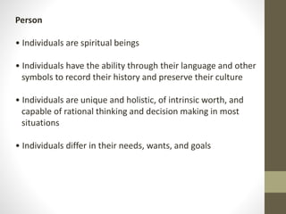Person
• Individuals are spiritual beings
• Individuals have the ability through their language and other
symbols to record their history and preserve their culture
• Individuals are unique and holistic, of intrinsic worth, and
capable of rational thinking and decision making in most
situations
• Individuals differ in their needs, wants, and goals
 