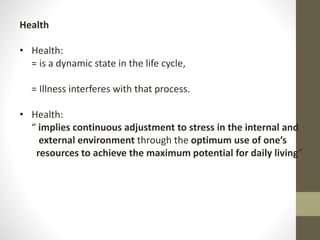 Health
• Health:
= is a dynamic state in the life cycle,
= Illness interferes with that process.
• Health:
“ implies continuous adjustment to stress in the internal and
external environment through the optimum use of one’s
resources to achieve the maximum potential for daily living”
 