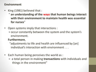 Environment
• King (1981) believed that :
“ an understanding of the ways that human beings interact
with their environment to maintain health was essential
for nurses”
• Open systems imply that interactions :
= occur constantly between the system and the system’s
environment.
Furthermore,
“adjustments to life and health are influenced by [an]
individual’s interaction with environment . . .
• Each human being perceives the world as :
= a total person in making transactions with individuals and
things in the environment”
 