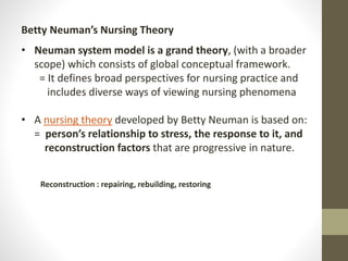 Betty Neuman’s Nursing Theory
• Neuman system model is a grand theory, (with a broader
scope) which consists of global conceptual framework.
= It defines broad perspectives for nursing practice and
includes diverse ways of viewing nursing phenomena
• A nursing theory developed by Betty Neuman is based on:
= person’s relationship to stress, the response to it, and
reconstruction factors that are progressive in nature.
Reconstruction : repairing, rebuilding, restoring
 