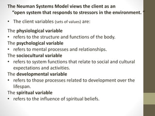 The Neuman Systems Model views the client as an
“open system that responds to stressors in the environment. “
• The client variables (sets of values) are:
The physiological variable
• refers to the structure and functions of the body.
The psychological variable
• refers to mental processes and relationships.
The sociocultural variable
• refers to system functions that relate to social and cultural
expectations and activities.
The developmental variable
• refers to those processes related to development over the
lifespan.
The spiritual variable
• refers to the influence of spiritual beliefs.
 