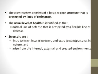 • The client system consists of a basic or core structure that is
protected by lines of resistance.
• The usual level of health is identified as the :
= normal line of defense that is protected by a flexible line of
defense.
• Stressors are :
= intra (within)-, inter (between) -, and extra (outside)personal in
nature, and
= arise from the internal, external, and created environments.
 
