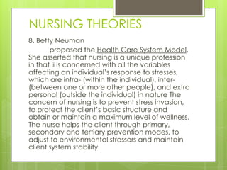 NURSING THEORIES
8. Betty Neuman
       proposed the Health Care System Model.
She asserted that nursing is a unique profession
in that ii is concerned with all the variables
affecting an individual’s response to stresses,
which are intra- (within the individual), inter-
(between one or more other people), and extra
personal (outside the individual) in nature The
concern of nursing is to prevent stress invasion,
to protect the client’s basic structure and
obtain or maintain a maximum level of wellness.
The nurse helps the client through primary,
secondary and tertiary prevention modes, to
adjust to environmental stressors and maintain
client system stability.
 