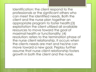 Identification: the client respond to the
professionals or the significant others who
can meet the identified needs. Both the
client and the nurse plan together an
appropriate program to foster health;(3)
exploitation the client utilized all available
resources to move toward the goal of
maximal health or functionality; (4)
resolution: refers to the termination phase of
the nurse client relationship. It occurs when
the clients needs are met and he/she can
move toward a new goal. Peplau further
assume that nurse client relationship fosters
growth in both the client and the nurse.
 