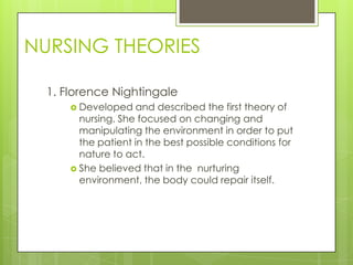 NURSING THEORIES

  1. Florence Nightingale
       Developed   and described the first theory of
        nursing. She focused on changing and
        manipulating the environment in order to put
        the patient in the best possible conditions for
        nature to act.
       She believed that in the nurturing
        environment, the body could repair itself.
 