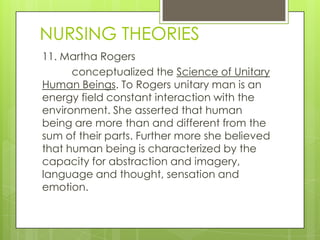 NURSING THEORIES
11. Martha Rogers
      conceptualized the Science of Unitary
Human Beings. To Rogers unitary man is an
energy field constant interaction with the
environment. She asserted that human
being are more than and different from the
sum of their parts. Further more she believed
that human being is characterized by the
capacity for abstraction and imagery,
language and thought, sensation and
emotion.
 