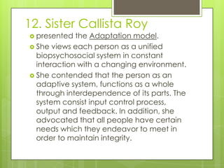 12. Sister Callista Roy
 presented  the Adaptation model.
 She views each person as a unified
  biopsychosocial system in constant
  interaction with a changing environment.
 She contended that the person as an
  adaptive system, functions as a whole
  through interdependence of its parts. The
  system consist input control process,
  output and feedback. In addition, she
  advocated that all people have certain
  needs which they endeavor to meet in
  order to maintain integrity.
 