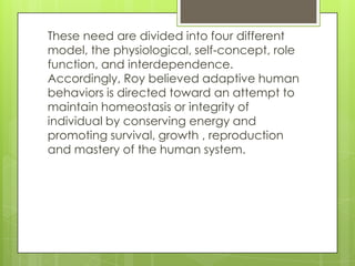 These need are divided into four different
model, the physiological, self-concept, role
function, and interdependence.
Accordingly, Roy believed adaptive human
behaviors is directed toward an attempt to
maintain homeostasis or integrity of
individual by conserving energy and
promoting survival, growth , reproduction
and mastery of the human system.
 