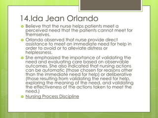 14.Ida Jean Orlando
   Believe that the nurse helps patients meet a
    perceived need that the patients cannot meet for
    themselves.
   Orlando observed that nurse provide direct
    assistance to meet an immediate need for help in
    order to avoid or to alleviate distress or
    helplessness.
   She emphasized the importance of validating the
    need and evaluating care based on observable
    outcomes. She also indicated that nursing actions
    can be automatic (those chosen for reasons other
    than the immediate need for help) or deliberative
    (those resulting from validating the need for help,
    exploring the meaning of the need, and validating
    the effectiveness of the actions taken to meet the
    need.)
   Nursing Process Discipline
 