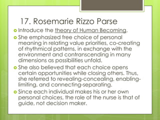 17. Rosemarie Rizzo Parse
 Introduce   the theory of Human Becoming.
 She emphasized free choice of personal
  meaning in relating value priorities, co-creating
  of rhythmical patterns, in exchange with the
  environment and contranscending in many
  dimensions as possibilities unfold.
 She also believed that each choice opens
  certain opportunities while closing others. Thus,
  she referred to revealing-concealing, enabling-
  limiting, and connecting-separating.
 Since each individual makes his or her own
  personal choices, the role of the nurse is that of
  guide, not decision maker.
 