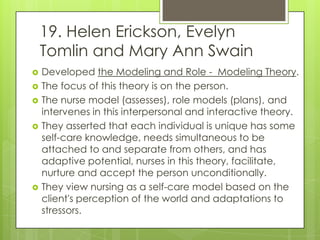19. Helen Erickson, Evelyn
    Tomlin and Mary Ann Swain
   Developed the Modeling and Role - Modeling Theory.
   The focus of this theory is on the person.
   The nurse model (assesses), role models (plans), and
    intervenes in this interpersonal and interactive theory.
   They asserted that each individual is unique has some
    self-care knowledge, needs simultaneous to be
    attached to and separate from others, and has
    adaptive potential, nurses in this theory, facilitate,
    nurture and accept the person unconditionally.
   They view nursing as a self-care model based on the
    client's perception of the world and adaptations to
    stressors.
 