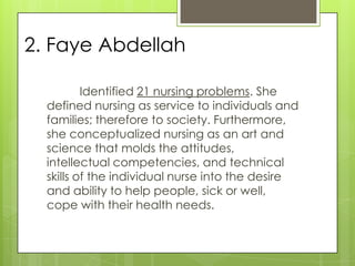 2. Faye Abdellah

          Identified 21 nursing problems. She
  defined nursing as service to individuals and
  families; therefore to society. Furthermore,
  she conceptualized nursing as an art and
  science that molds the attitudes,
  intellectual competencies, and technical
  skills of the individual nurse into the desire
  and ability to help people, sick or well,
  cope with their health needs.
 