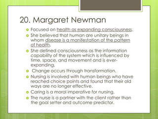 20. Margaret Newman
    Focused on health as expanding consciousness.
    She believed that human are unitary beings in
     whom disease is a manifestation of the pattern
     of health.
    She defined consciousness as the information
     capability of the system which is influenced by
     time, space, and movement and is ever-
     expanding.
     Change occurs through transformation.
    Nursing is involved with human beings who have
     reached choice points and found that their old
     ways are no longer effective.
    Caring is a moral imperative for nursing.
    The nurse is a partner with the client rather than
     the goal setter and outcome predictor.
 