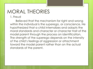 MORAL THEORIES
1. Freud
     Believed that the mechanism for right and wrong
within the individual is the superego, or conscience. He
hypothesized that a child internalizes and adopts the
moral standards and character or character trait of the
model parent through the process on identification.
The strength of the superego depends on the intensity
of the child’s feelings of aggression or attachment
toward the model parent rather than on the actual
standards of the parent.
 