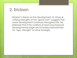 2. Erickson
 Erickson’s theory on the development of virtues or
 unifying strengths of the “good man” suggests that
 moral development continues throughout life. He
 believed that if the conflicts of each psychosocial
 developmental stage are favorably resolved then
 an “ego- strength” or virtue emerges.
 