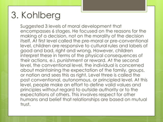 3. Kohlberg
  Suggested 3 levels of moral development that
  encompasses 6 stages. He focused on the reasons for the
  making of a decision, not on the morality of the decision
  itself. At first level called the pre-moral or pre-conventional
  level, children are responsive to cultural rules and labels of
  good and bad, right and wrong. However, children
  interpret these in terms of the physical consequences of
  their actions, e.i. punishment or reward. At the second
  level, the conventional level, the individual is concerned
  about maintaining the expectation of the family, groups,
  or nation and sees this as right. Level three is called the
  post conventional, autonomous, or principled level. At this
  level, people make an effort to define valid values and
  principles without regard to outside authority or to the
  expectations of others. This involves respect for other
  humans and belief that relationships are based on mutual
  trust.
 