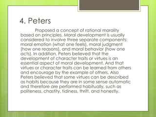 4. Peters
        Proposed a concept of rational morality
based on principles. Moral development is usually
considered to involve three separate components:
moral emotion (what one feels), moral judgment
(how one reasons), and moral behavior (how one
acts). In addition, Peters believed that the
development of character traits or virtues is an
essential aspect of moral development. And that
virtues or character traits can be learned from others
and encourage by the example of others. Also
Peters believed that some virtues can be described
as habits because they are in some sense automatic
and therefore are performed habitually, such as
politeness, chastity, tidiness, thrift, and honestly.
 