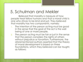 5. Schulman and Mekler
       Believed that morality is measure of how
people treat fellow humans and that a moral child is
one who strives to be kind and just. They believed
that morality has two components, namely:
1. The intention of the person acting must be good
   in the sense that the goal of the act is the well
   being of one or more people.
2. The person acting must be fair or just in the sense
   that the person considers the rights of others
   without prejudice or favoritism. Furthermore, the
   aforementioned authors asserted that the theory
   of moral development is based on three
   foundations, which they believed can be taught,
   as follows:
 
