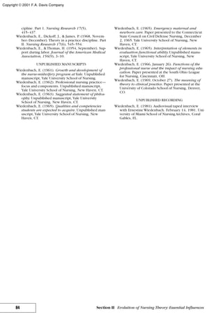 cipline. Part 1. Nursing Research 17(5),
415–437.
Wiedenbach, E., Dickoff, J., & James, P. (1968, Novem-
ber–December). Theory in a practice discipline. Part
II. Nursing Research 17(6), 545–554.
Wiedenbach, E., &Thomas, H. (1954, September). Sup-
port during labor. Journal of the American Medical
Association, 156(9), 3–10.
UNPUBLISHED MANUSCRIPTS
Wiedenbach, E. (1961). Growth and development of
the nurse-midwifery program atYale. Unpublished
manuscript, Yale University School of Nursing.
Wiedenbach, E. (1962). Professional nursing practice—
focus and components. Unpublished manuscript,
Yale University School of Nursing, New Haven, CT.
Wiedenbach, E. (1963). Suggested statement of philos-
ophy. Unpublished manuscript, Yale University
School of Nursing, New Haven, CT.
Wiedenbach, E. (1965). Qualities and competencies
students are expected to acquire. Unpublished man-
uscript, Yale University School of Nursing, New
Haven, CT.
Wiedenbach, E. (1965). Emergency maternal and
newborn care. Paper presented to the Connecticut
State Council on Civil Defense Nursing, December
2, 1965. Yale University School of Nursing, New
Haven, CT.
Wiedenbach, E. (1965). Interpretation of elements in
evaluation functional ability.Unpublished manu-
script, Yale University School of Nursing, New
Haven, CT.
Wiedenbach, E. (1966, January 26). Functions of the
professional nurse and the impact of nursing edu-
cation. Paper presented at the South Ohio League
for Nursing, Cincinnati, OH.
Wiedenbach, E. (1969, October 27). The meaning of
theory to clinical practice. Paper presented at the
University of Colorado School of Nursing, Denver,
CO.
UNPUBLISHED RECORDING
Wiedenbach, E. (1981). Audiovisual taped interview
with Ernestine Wiedenbach. February 14, 1981. Uni-
versity of Miami School of Nursing Archives, Coral
Gables, FL.
84 Section II Evolution of Nursing Theory: Essential Influences
Copyright © 2001 F.A. Davis Company
 