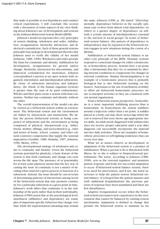 that make it possible to test hypotheses and conduct
critical experiments. I will conclude this section
with a discussion of some aspects of my own think-
ing about Johnson’s use of development and systems
in the Johnson Behavioral System Model (JBSM).
Johnson’s model incorporates five core principles
of system thinking: wholeness and order, stabiliza-
tion, reorganization, hierarchic interaction, and di-
alectical contradiction. Each of these general systems
principles has analogs in developmental theories that
Johnson used to verify the validity of her model
(Johnson, 1980, 1990). Wholeness and order provide
the basis for continuity and identity, stabilization for
development, reorganization for growth and/or
change, hierarchic interaction for discontinuity, and
dialectical contradiction for motivation. Johnson
conceptualized a person as an open system with or-
ganized, interrelated, and interdependent subsystems.
By virtue of subsystem interaction and indepen-
dence, the whole of the human organism (system)
is greater than the sum of its parts (subsystems).
Wholes and their parts create a system with dual con-
straints: Neither has continuity and identity without
the other.
The overall representation of the model can also
be viewed as a behavioral system within an environ-
ment. The behavioral system and the environment
are linked by interactions and transactions. We de-
fine the person (behavioral system) as being com-
prised of subsystems and the environment as being
comprised of physical, interpersonal (e.g., father,
friend, mother, sibling), and sociocultural (e.g., rules
and mores of home, school, country, and other cul-
tural contexts) components that supply the sustenal
imperatives (Grubbs, 1980; Holaday, 1997; Johnson,
1990; Meleis, 1991).
The developmental analogy of wholeness and or-
der is continuity and identity. Given the behavioral
systems potential for plasticity, a basic feature of the
system is that both continuity and change can exist
across the life span. The presence of or potentiality
for at least some plasticity means that the key way of
casting the issue of continuity is not a matter of de-
ciding what exists for a given process or function of a
subsystem. Instead, the issue should be cast in terms
of determining patterns of interactions among levels
of the behavioral system that may promote continu-
ity for a particular subsystem at a given point in time.
Johnson’s work infers that continuity is in the rela-
tionship of the parts rather than in their individuality.
Johnson (1990) noted that at the psychological level,
attachment (affiliative) and dependency are exam-
ples of important specific behaviors that change over
time while the representation (meaning) may remain
the same. Johnson (1990, p. 28) stated: “[D]evelop-
mentally, dependence behavior in the socially opti-
mum case evolves from almost total dependence on
others to a greater degree of dependence on self,
with a certain amount of interdependence essential
to the survival of social groups.” In terms of behav-
ioral system balance, this pattern of dependence to
independence may be repeated as the behavioral sys-
tem engages in new situations during the course of a
lifetime.
Stabilization or behavioral system balance is an-
other core principle of the JBSM. Dynamic systems
respond to contextual changes by either a homeosta-
tic or homeorhetic process. Systems have a set point
(like a thermostat) that they try to maintain by alter-
ing internal conditions to compensate for changes in
external conditions. Human thermoregulation is an
example of a homeostatic process that is primarily
biological but is also behavioral (turning on the
heater). Narcissism or the use of attribution of ability
or effort are behavioral homeostatic processes we
use to interpret activities so they are consistent with
our mental organization.
From a behavioral system perspective, homeorhe-
sis is a more important stabilizing process than is
homeostatis. In homeorhesis the system stabilizes
around a trajectory rather than a set point. A toddler
placed in a body cast may show motor lags when the
cast is removed but soon shows age-appropriate mo-
tor skills. An adult newly diagnosed with asthma who
does not receive proper education until a year after
diagnosis can successfully incorporate the material
into her daily activities. These are examples of home-
orhetic processes or self-righting tendencies that can
occur over time.
What we as nurses observe as development or
adaptation of the behavioral system is a product of
stabilization. When a person is ill or threatened with
illness, he or she is subject to biopsychosocial per-
turbations. The nurse, according to Johnson (1980,
1990), acts as the external regulator, and monitors
patient response and looks for successful adaptation
to occur. If behavioral system balance returns, there
is no need for intervention, and if not, the nurse in-
tervenes to help the patient restore behavioral sys-
tem balance. It is hoped that the patient matures and
with additional hospitalizations the previous pat-
terns of response have been assimilated and there are
few disturbances.
Adaptive reorganization occurs when the behav-
ioral system encounters new experiences in the envi-
ronment that cannot be balanced by existing system
mechanisms. Adaptation is defined as change that
permits the behavioral system to maintain its set
87Chapter 7 Dorothy Johnson Behavioral System Model for Nursing
Copyright © 2001 F.A. Davis Company
 