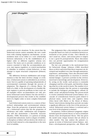 points best in new situations. To the extent that the
behavioral system cannot assimilate the new condi-
tions with existing regulatory mechanisms, accom-
modation must occur either as a new relationship
between subsystems or by the establishment of a
higher order or different cognitive schema (set,
choice). The nurse acts to provide conditions or re-
sources essential to help the accommodation pro-
cess, may impose regulatory or control mechanisms
to stimulate or reinforce certain behaviors, or may
attempt to repair structural components (Johnson,
1980).
The difference between stabilization and reorga-
nization is that the latter involves change or evolu-
tion. A behavioral system is embedded in an environ-
ment, but it is capable of operating independently of
environmental constraints through the process of
adaptation. The diagnosis of a chronic illness, the
birth of a child, or the development of a healthy life-
style regimen to prevent problems in later years are
all examples where accommodation not only pro-
motes behavioral system balance but also involves a
developmental process that results in the establish-
ment of a higher order or more complex behavioral
system.
Each behavioral system exists in a context of hier-
archical relationships and environmental relation-
ships. From the perspective of general systems the-
ory, a behavioral system that has the properties of
wholeness and order, stabilization and reorganiza-
tion will also demonstrate a hierarchic structure
(Buckley, 1968). Hierarchies, or a pattern of relying
on particular subsystems, lead to a degree of stability.
A disruption or failure will not destroy the whole sys-
tem but leads instead to a decomposition to the next
level of stability.
The judgement that a discontinuity has occurred
is typically based on a lack of correlation between as-
sessments at two points of time. One’s lifestyle (or
one’s usual set, choice, and action) prior to surgery
is not a good fit postoperatively. These discontinu-
ities can provide opportunities for reorganization
and development.
The last core principle is the motivational force
for behavioral change. Johnson (1980) described
these as drives and noted that these responses are de-
veloped and modified over time through maturation,
experience, and learning. I have also discussed stabi-
lization and reorganization as reactions to environ-
mental changes. A person’s activities in the environ-
ment lead to knowledge and development. However,
by acting on the world, each person is constantly
changing it and his or her goals, and therefore chang-
ing what he or she needs to know. The number of en-
vironmental domains that the person is responding
to include the biological, psychological, cultural, fa-
milial, social, and physical setting. The person needs
to resolve (maintain behavioral system balance of) a
cascade of contradictions between goals related to
physical status, social roles, and cognitive status
when faced with illness or the threat of illness.
Nurses’ interventions during these periods can make
a significant difference in the lives of the persons in-
volved. Behavioral system balance is restored and a
new level of development is attained.
In summary, I believe Johnson’s pragmatic origins
included general systems theory as well as dominant
themes from developmental theory. This has given
the model some unique features that are absent in
other models. One may analyze the patient’s re-
sponse in terms of behavioral system balance, and,
from a developmental perspective, ask, Where did
88 Section II Evolution of Nursing Theory: Essential Influences
your thoughts
Copyright © 2001 F.A. Davis Company
 