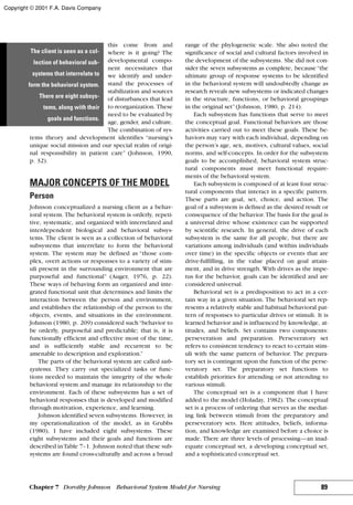 this come from and
where is it going? The
developmental compo-
nent necessitates that
we identify and under-
stand the processes of
stabilization and sources
of disturbances that lead
to reorganization. These
need to be evaluated by
age, gender, and culture.
The combination of sys-
tems theory and development identifies “nursing’s
unique social mission and our special realm of origi-
nal responsibility in patient care” (Johnson, 1990,
p. 32).
MAJOR CONCEPTS OF THE MODEL
Person
Johnson conceptualized a nursing client as a behav-
ioral system. The behavioral system is orderly, repeti-
tive, systematic, and organized with interrelated and
interdependent biological and behavioral subsys-
tems. The client is seen as a collection of behavioral
subsystems that interrelate to form the behavioral
system. The system may be defined as “those com-
plex, overt actions or responses to a variety of stim-
uli present in the surrounding environment that are
purposeful and functional” (Auger, 1976, p. 22).
These ways of behaving form an organized and inte-
grated functional unit that determines and limits the
interaction between the person and environment,
and establishes the relationship of the person to the
objects, events, and situations in the environment.
Johnson (1980, p. 209) considered such“behavior to
be orderly, purposeful and predictable; that is, it is
functionally efficient and effective most of the time,
and is sufficiently stable and recurrent to be
amenable to description and exploration.”
The parts of the behavioral system are called sub-
systems. They carry out specialized tasks or func-
tions needed to maintain the integrity of the whole
behavioral system and manage its relationship to the
environment. Each of these subsystems has a set of
behavioral responses that is developed and modified
through motivation, experience, and learning.
Johnson identified seven subsystems. However, in
my operationalization of the model, as in Grubbs
(1980), I have included eight subsystems. These
eight subsystems and their goals and functions are
described inTable 7–1. Johnson noted that these sub-
systems are found cross-culturally and across a broad
range of the phylogenetic scale. She also noted the
significance of social and cultural factors involved in
the development of the subsystems. She did not con-
sider the seven subsystems as complete, because“the
ultimate group of response systems to be identified
in the behavioral system will undoubtedly change as
research reveals new subsystems or indicated changes
in the structure, functions, or behavioral groupings
in the original set”(Johnson, 1980, p. 214).
Each subsystem has functions that serve to meet
the conceptual goal. Functional behaviors are those
activities carried out to meet these goals. These be-
haviors may vary with each individual, depending on
the person’s age, sex, motives, cultural values, social
norms, and self-concepts. In order for the subsystem
goals to be accomplished, behavioral system struc-
tural components must meet functional require-
ments of the behavioral system.
Each subsystem is composed of at least four struc-
tural components that interact in a specific pattern.
These parts are goal, set, choice, and action. The
goal of a subsystem is defined as the desired result or
consequence of the behavior. The basis for the goal is
a universal drive whose existence can be supported
by scientific research. In general, the drive of each
subsystem is the same for all people, but there are
variations among individuals (and within individuals
over time) in the specific objects or events that are
drive-fulfilling, in the value placed on goal attain-
ment, and in drive strength. With drives as the impe-
tus for the behavior, goals can be identified and are
considered universal.
Behavioral set is a predisposition to act in a cer-
tain way in a given situation. The behavioral set rep-
resents a relatively stable and habitual behavioral pat-
tern of responses to particular drives or stimuli. It is
learned behavior and is influenced by knowledge, at-
titudes, and beliefs. Set contains two components:
perseveration and preparation. Perseveratory set
refers to consistent tendency to react to certain stim-
uli with the same pattern of behavior. The prepara-
tory set is contingent upon the function of the perse-
veratory set. The preparatory set functions to
establish priorities for attending or not attending to
various stimuli.
The conceptual set is a component that I have
added to the model (Holaday, 1982). The conceptual
set is a process of ordering that serves as the mediat-
ing link between stimuli from the preparatory and
perseveratory sets. Here attitudes, beliefs, informa-
tion, and knowledge are examined before a choice is
made. There are three levels of processing—an inad-
equate conceptual set, a developing conceptual set,
and a sophisticated conceptual set.
89Chapter 7 Dorothy Johnson Behavioral System Model for Nursing
The client is seen as a col-
lection of behavioral sub-
systems that interrelate to
form the behavioral system.
There are eight subsys-
tems, along with their
goals and functions.
Copyright © 2001 F.A. Davis Company
 