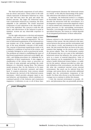 The third and fourth components of each subsys-
tem are choice and action. Choice refers to the indi-
vidual’s repertoire of alternative behaviors in a situa-
tion that will best meet the goal and attain the
desired outcome. The larger the behavioral reper-
toire of alternative behaviors in a situation, the more
adaptable is the individual. The fourth structural
component of each subsystem is the observable ac-
tion of the individual. The concern is with the effi-
ciency and effectiveness of the behavior in goal at-
tainment. Actions are any observable responses to
stimuli.
For the eight subsystems to develop and maintain
stability, each must have a constant supply of func-
tional requirements (sustenal imperatives). The no-
tion of functional requirements of the behavioral sys-
tem remains one of the cloudiest, and empirically,
one of the most debatable concepts of this model.
The concept of functional requirements tends to be
confined to conditions of survival of the system, and
it includes biological as well as psychosocial needs.
The problems are related to establishing the types of
functional requirements (universal versus highly spe-
cific), and finding procedures for validating the as-
sumptions of these requirements. It also suggests a
classification of the various states or processes on
the basis of some principle and perhaps the estab-
lishment of a hierarchy among them. The Johnson
model proposes that, for the behavior to be main-
tained, it must be protected, nurtured, and stimu-
lated: It requires protection, from noxious stimuli
that threaten the survival of the behavioral system;
nurturance, which provides adequate input to sus-
tain behavior; and stimulation, which contributes to
continued growth of the behavior and counteracts
stagnation. A deficiency in any or all of these func-
tional requirements threatens the behavioral system
as a whole, or the effective functioning of the partic-
ular subsystem with which it is directly involved.
In summary, the behavioral system is a complex
of observable features and actions of a person that
describe his interaction with the environment. It is
an integrative response system that adaptively relates
to various stimuli and communicates the status of in-
ternal processes to the surrounding environment.
Therefore, even though each of the subsystems has a
specialized function, the system as a whole depends
on an integrated performance of these subsystems.
Environment
Johnson referred to the internal and external envi-
ronment of the system. She also referred to the inter-
action between the person and the environment and
to the objects, events, and situations in the environ-
ment. She also noted that there are forces in the envi-
ronment that impinge on the person and to which
the person adjusts. Thus, the environment consists
of all elements that are not a part of the individual’s
behavioral system but influence the system and can
serve as a source of sustenal imperatives. Some of
these elements can be manipulated by the nurse to
achieve health (behavioral system balance or stabil-
ity) for the patient. Johnson provided no other spe-
cific definition of the environment, nor did she iden-
tify what she considered internal versus external
environment. But much can be inferred from her
writings, and system theory also provides additional
insights into the environment component of the
model. For those who choose to use this model, I en-
courage you to continue to define this domain.
I view the external environment as people, ob-
jects, and phenomena that can potentially permeate
92 Section II Evolution of Nursing Theory: Essential Influences
your thoughts
Copyright © 2001 F.A. Davis Company
 