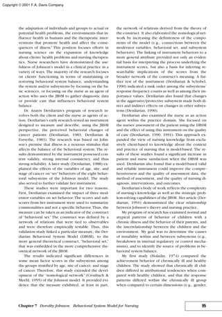 the adaptation of individuals and groups to actual or
potential health problems, the environments that in-
fluence health in humans and the therapeutic inter-
ventions that promote health and affect the conse-
quences of illness.” This position focuses efforts in
nursing science on the expansion of knowledge
about clients’ health problems and nursing therapeu-
tics. Nurse researchers have demonstrated the use-
fulness of Johnson’s model in a clinical practice in a
variety of ways. The majority of the research focuses
on clients’ functioning in terms of maintaining or
restoring behavioral system balance, understanding
the system and/or subsystems by focusing on the ba-
sic sciences, or focusing on the nurse as an agent of
action who uses the JBSM to gather diagnostic data
or provide care that influences behavioral system
balance.
Dr. Anayis Derdiarian’s program of research in-
volves both the client and the nurse as agents of ac-
tion. Derdiarian’s early research tested an instrument
designed to measure and describe, using the JBSM
perspective, the perceived behavioral changes of
cancer patients (Derdiarian, 1983; Derdiarian &
Forsythe, 1983). The research was based on John-
son’s premise that illness is a noxious stimulus that
affects the balance of the behavioral system. The re-
sults demonstrated by the instrument possessed con-
tent validity, strong internal consistency, and thus
strong reliability. A later study (Derdiarian, 1988) ex-
plained the effects of the variables of age, site, and
stage of cancer on“set”behaviors of the eight behav-
ioral subsystems of the Johnson model. The study
also served to further validate her instrument.
These studies were important for two reasons.
First, Derdiarian examined the impact of three mod-
erator variables on set behavior. The scores and sub-
scores from her instrument were used to summarize
commonalities and not a specific behavior. Thus, the
measure can be taken as an indicator of the construct
of “behavioral set.” The construct was defined by a
network of relations that were tied to observables
and were therefore empirically testable. Thus, this
validation study linked a particular measure, the Der-
diarian Behavioral System Model (DBSM), to the
more general theoretical construct, “behavioral set,”
that was embedded in the more comprehensive the-
oretical network of the JBSM.
The results indicated significant differences in
some mean factor scores in the subsystems among
the groups stratified by age, site of cancer, and stage
of cancer. Therefore, this study extended the devel-
opment of the “nomological network” (Cronbach &
Meehl, 1955) of the Johnson model. It provided evi-
dence that the measure exhibited, at least in part,
the network of relations derived from the theory of
the construct. It also elaborated the nomological net-
work by increasing the definiteness of the compo-
nents of the model (e.g., connections between the
moderator variables, behavioral set, and subsystem
behaviors). The linking of instrument behaviors to a
more general attribute provided not only an eviden-
tial basis for interpreting the process underlying the
instrument scores, but also a basis for inferring re-
searchable implications of the scores from the
broader network of the construct’s meaning. A fur-
ther test of the instrument (Derdiarian & Schobel,
1990) indicated a rank order among the subsystems’
response frequency counts as well as among their im-
portance values. Derdiarian also found that changes
in the aggressive/protective subsystem made both di-
rect and indirect effects on changes in other subsys-
tems (Derdiarian, 1990).
Derdiarian also examined the nurse as an action
agent within the practice domain. She focused on
the nurses’assessment of the patient using the DBSM
and the effect of using this instrument on the quality
of care (Derdiarian, 1990, 1991). This approach ex-
panded the view of nursing knowledge from exclu-
sively client-based to knowledge about the context
and practice of nursing that is model-based. The re-
sults of these studies found a significant increase in
patient and nurse satisfaction when the DBSM was
used. Derdiarian also found that a model-based valid
and reliable instrument could improve the compre-
hensiveness and the quality of assessment data, the
method of assessment, and the quality of nursing di-
agnosis, interventions, and outcomes.
Derdiarian’s body of work reflects the complexity
of nursing’s knowledge as well as the strategic prob-
lem-solving capabilities of the JBSM. Her article (Der-
diarian, 1991) demonstrated the clear relationship
between Johnson’s theory and nursing practice.
My program of research has examined normal and
atypical patterns of behavior of children with a
chronic illness and the behavior of their parents, and
the interrelationship between the children and the
environment. My goal was to determine the causes
of instability within and between subsystems (e.g.,
breakdown in internal regulatory or control mecha-
nisms), and to identify the source of problems in be-
havioral system balance.
My first study (Holaday, 1974) compared the
achievement behavior of chronically ill and healthy
children. The study showed that chronically ill chil-
dren differed in attributional tendencies when com-
pared with healthy children, and that the response
patterns differed within the chronically ill group
when compared to certain dimensions (e.g., gender,
95Chapter 7 Dorothy Johnson Behavioral System Model for Nursing
Copyright © 2001 F.A. Davis Company
 