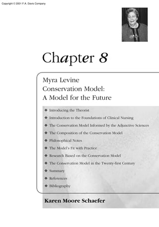 Chapter 8
Myra Levine
Conservation Model:
A Model for the Future
❖ Introducing the Theorist
❖ Introduction to the Foundations of Clinical Nursing
❖ The Conservation Model Informed by the Adjunctive Sciences
❖ The Composition of the Conservation Model
❖ Philosophical Notes
❖ The Model’s Fit with Practice
❖ Research Based on the Conservation Model
❖ The Conservation Model in the Twenty-first Century
❖ Summary
❖ References
❖ Bibliography
Karen Moore Schaefer
Copyright © 2001 F.A. Davis Company
 