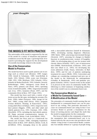 THE MODEL’S FIT WITH PRACTICE
The universality of the model is supported by the use
of the model in a variety of situations and patients’
conditions across the life span. A growing body of re-
search is providing the support for the development
of scientific knowledge related to the model.
Use of the Conservation
Model in Practice
The model has been used to guide patient care in set-
tings such as critical care (Brunner, 1985; Langer,
1990; Littrell & Schumann, 1989; Lynn-McHale &
Smith, 1991; Tribotti, 1990), acute care (Foreman,
1989, 1991, 1996; Molchany, 1992; Schaefer, 1991a;
Schaefer & Shober-Potylycki, 1993; Schaefer, Swavely,
Rothenberger, 1996), emergency room (Pond &
Taney, 1991), primary care (Pond, 1991), operating
room (Crawford-Gamble, 1986), long-term/extended
care (Cox, 1991), homeless (Pond, 1997), and the
community (Dow & Mest, 1997; Pond, 1991).
This model has been used with a variety of pa-
tients across the life span, including the neonate (Tri-
botti, 1990), infant (Newport, 1984; Savage & Cul-
bert, 1989), young child (Dever, 1991), pregnant
woman (Roberts, Fleming, & Yeates-Giese, 1991),
young adult (Pasco & Halupa, 1991), long-term venti-
lator patient (Higgins, 1998), and older adult and
elderly patients (Cox, 1991; Foreman, 1991, 1996;
Hirschfeld, 1976), including the frail elderly patient.
(M. Happ, personal communication, January 31,
1995; Roberts, Brittin, Cook, & deClifford, 1994).
The model has been used as a framework for
wound care (Cooper, 1990), managing respiratory
illness (Dow & Mest, 1997; Roberts, Brittin, Cook, &
deClifford, 1994), managing sleep in the patient
with a myocardial infarction (Littrell & Schumann,
1989), developing nursing diagnoses (MacLean,
1989; Taylor, 1989), practicing enterostomal therapy
(Neswick, 1997), assessing for changes in bladder
function in posthysterectomy women (O’Laughlin,
1986); for developing plans of care for women with
chronic illness (Schaefer, 1997), care of intravenous
sites (Dibble, Bostrom-Ezrati, & Rizzuto, 1991), and
skin care (Burd et al., 1994); for developing day
room admission (Clark, Fraaza, Schroeder, & Mad-
dens, 1995); and for care of patients undergoing
treatment for cancer (Webb, 1993). Universities and
colleges are considering continued and new use of
the model as the framework for undergraduate
(Grindley & Paradowski, 1991) and graduate pro-
grams (Schaefer, 1991b). Current work on the model
is in process in the areas of community health. The
following is a brief summary of beginning clarifica-
tion of the model’s use in community-based care.
The Conservation Model as
a Model for Community-based Care—
A Modification of the Model
The principles of community health nursing that are
fundamental to community-based care can be prac-
ticed in any setting. This particular discussion fo-
cuses on community-based care using Levine’s Con-
servation Model to provide a foundation for the
future of nursing practice and dispel the myth that
the model is inappropriate for the community.
The focus of health in the community is based on
the assumption that community-based care is in-
formed often by the one-to-one care provided to indi-
viduals. Using Levine’s Conservation Model, commu-
nity was initially defined as “a group of people living
111Chapter 8 Myra Levine Conservation Model:A Model for the Future
your thoughts
Copyright © 2001 F.A. Davis Company
 