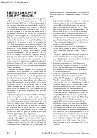 RESEARCH BASED ON THE
CONSERVATION MODEL
“Nurses are constantly testing what they propose
will work in their practice based on what they
know”(Schaefer, 1991a, p. 45). This continuous test-
ing expands what is known about practice and offers
new insights to improve the practice of nursing.
Levine (1973) maintained that research is critical to
the development of a scientifically sound body of
knowledge for nursing. She felt that the conservation
principles offer an approach to nursing that is scien-
tific, research-oriented, and universal in practice.
She said that the “focus of research should be on the
maintenance of wholeness and the interface be-
tween the internal and external environments of the
person (Levine, 1978). For the purpose of discovery,
and contrary to the notion of wholeness, Levine sup-
ported the testing of variables that represent a single
integrity. For example, Lane and Winslow (1987) fo-
cused on energy conservation, whereas Roberts,
Fleming, and (Yeates) Giese (1991) focused on en-
ergy conservation and structural integrity. To be true
to the model, investigators can explain their findings
within the framework and consider how the findings
support the goal of promoting adaptation and main-
taining wholeness.
Because the model supports understanding and
description, both qualitative and quantitative ap-
proaches are appropriate to develop the model and
theories derived from the model. The qualitative ap-
proach helps to explain how the patient experiences
the challenges to their internal and external environ-
ments. The quantitative approach helps to test the re-
lationships between the variables, and, in some
cases, provides for the testing of causal models.
These predictive models help clinicians alter the en-
vironments to promote adaptation and maintain
wholeness.
Combining qualitative and quantitative (triangula-
tion) approaches to the study concepts using
Levine’s model helps to preserve the art and the sci-
ence of nursing. Interactions with patients are both
predictive and creative. Qualitative research helps to
provide a way for the nurses to share the creative as-
pects of their work in a way that they can be shared
again and again. Qualitative data help to explain the
quantitative data and provide a more holistic per-
spective regarding the data experience.
Several investigators have contributed significant
research to the support and expansion of the Conser-
vation Model as a model for nursing practice. Theo-
ries developed from the model will provide proposi-
tions from which hypotheses can be developed and
tested. Following is a summary of the conclusions of
research using the Conservation Model as a frame-
work.
1. Responding to involuntary urges was as efficient
as, and resulted in less perineal damage than,
sustained breath holding during the second
stage of labor (Yeates & Roberts, 1984). There
were no differences in the mean duration of the
second stage of labor between the two groups.
2. Interventions that are employed as a course of
routine rather than based on individual needs ac-
tually increase the physiological burden of heal-
ing following birth and act as a significant threat
to the psychological adjustments of the postpar-
tum period (Fleming, 1988).
3. Conservation of energy can be maintained by
placing the infant skin to skin on the mother’s
chest, covered with a warm blanket (Newport,
1984).
4. Ludington (1990) found that simple skin-to-skin
contact was effective in reducing activity and
state-related energy expenditure in the newborn
of 34 to 36 weeks’gestation.
5. An initial study of patients with rheumatoid
arthritis who engaged in a balance of physical
activity and rest increased their activity more
than patients in the control group. Rest served
as a restorative measure.
6. There is no significant difference in energy ex-
penditure between basin, tub, or shower
bathing 5 to 17 days postmyocardial infarction
(Winslow, Lane, & Gaffney, 1985). The differ-
ences that did exist were related more to subject
variability than the type of bathing. The experi-
mental group had significantly lower oxygen
consumption than did the control group.
7. There are no significant differences in oxygen
consumption when comparing unoccupied and
occupied bed making, but it was significantly
higher than when at rest. Heart rate differed sig-
nificantly between rest and unoccupied bed
making. The researchers concluded that the
findings provide no basis for restricting either
bed-making technique (Lane & Winslow, 1987).
8. Generally the use of water beds for preterm in-
fants produces a soothing effect and reduces ac-
tivity. However, the expected reduction in heart
rate as a measure of energy cost does not occur.
The use of heart rate as a measure of energy use
needs further investigation. The high variability
among and within subjects raises questions
about the value of heart rate as a measure of en-
ergy cost.
114 Section II Evolution of Nursing Theory: Essential Influences
Copyright © 2001 F.A. Davis Company
 